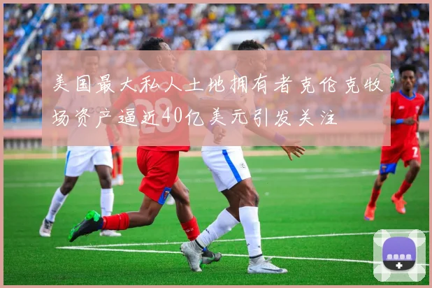 美国最大私人土地拥有者克伦克牧场资产逼近40亿美元引发关注
