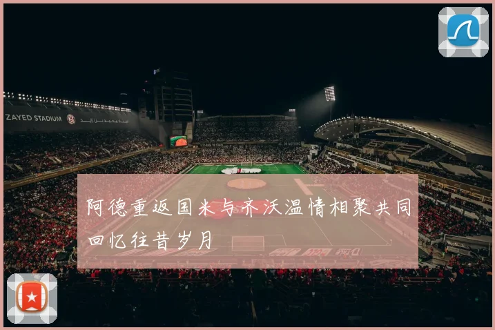 阿德重返国米与齐沃温情相聚共同回忆往昔岁月