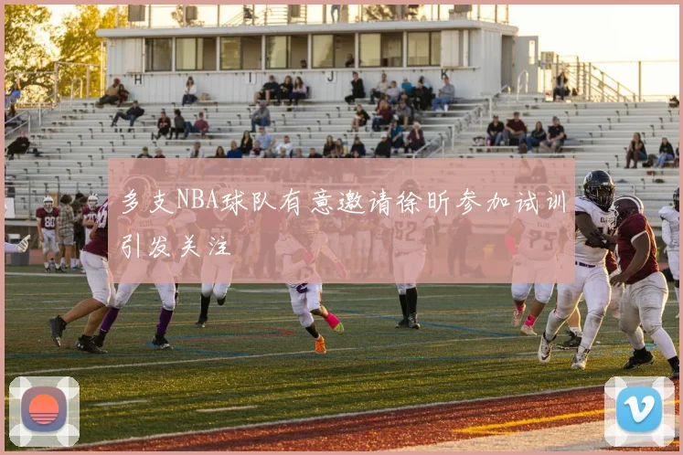 多支NBA球队有意邀请徐昕参加试训引发关注