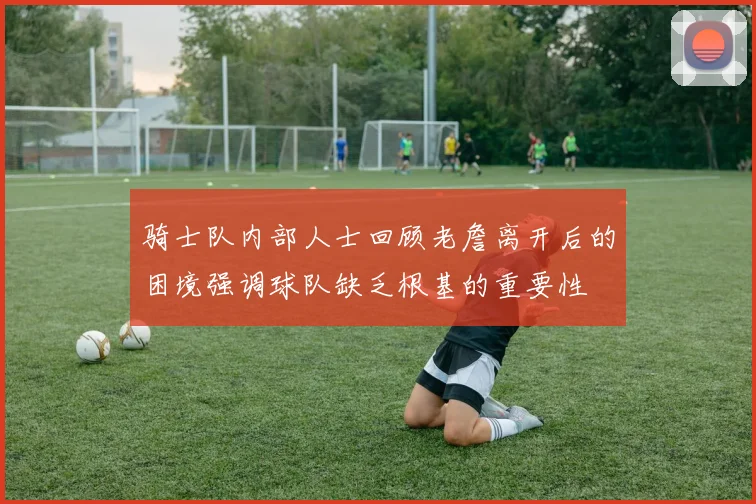 骑士队内部人士回顾老詹离开后的困境强调球队缺乏根基的重要性