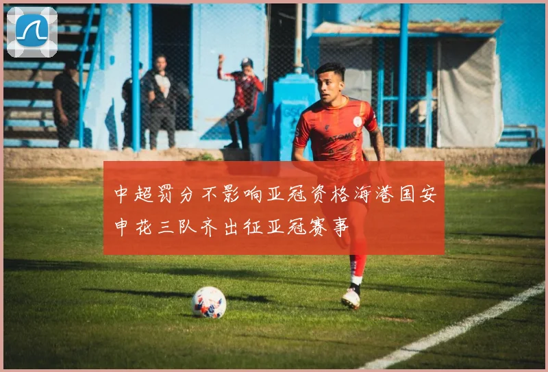中超罚分不影响亚冠资格海港国安申花三队齐出征亚冠赛事