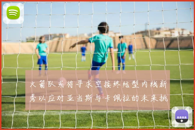 火箭队或将寻求空接终结型内线新秀以应对亚当斯与卡佩拉的未来挑战