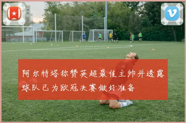 阿尔特塔称赞英超最佳主帅并透露球队已为欧冠决赛做好准备