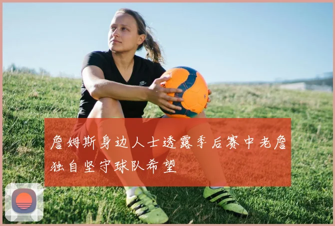 詹姆斯身边人士透露季后赛中老詹独自坚守球队希望