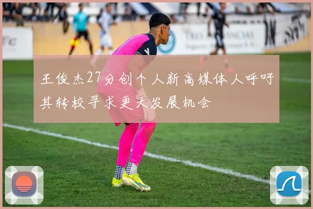 王俊杰27分创个人新高媒体人呼吁其转校寻求更大发展机会