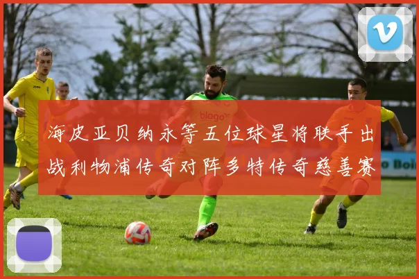 海皮亚贝纳永等五位球星将联手出战利物浦传奇对阵多特传奇慈善赛
