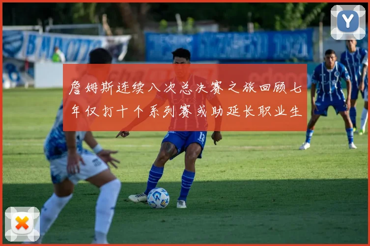 詹姆斯连续八次总决赛之旅回顾七年仅打十个系列赛或助延长职业生涯