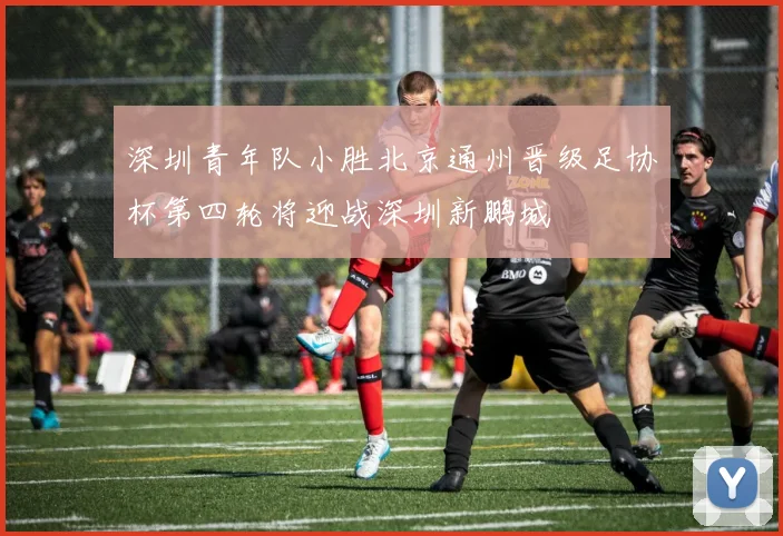 深圳青年队小胜北京通州晋级足协杯第四轮将迎战深圳新鹏城