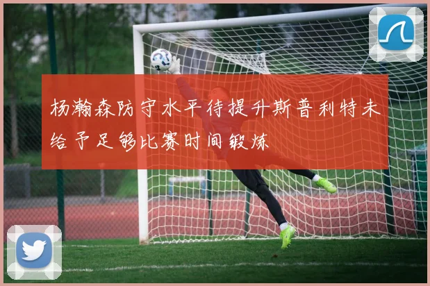 杨瀚森防守水平待提升斯普利特未给予足够比赛时间锻炼