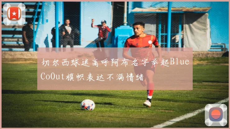 切尔西球迷高呼阿布名字举起BlueCoOut旗帜表达不满情绪