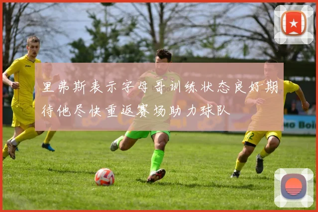 里弗斯表示字母哥训练状态良好期待他尽快重返赛场助力球队