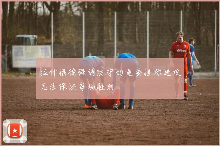 拉什福德强调防守的重要性称进攻无法保证每场胜利