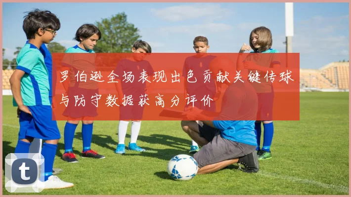 罗伯逊全场表现出色贡献关键传球与防守数据获高分评价