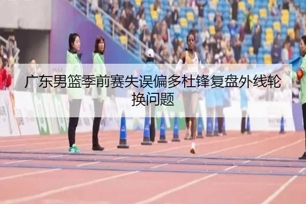 广东男篮季前赛失误偏多杜锋复盘外线轮换问题（PANDASPORTS）